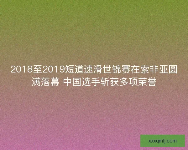 2018至2019短道速滑世锦赛在索非亚圆满落幕 中国选手斩获多项荣誉