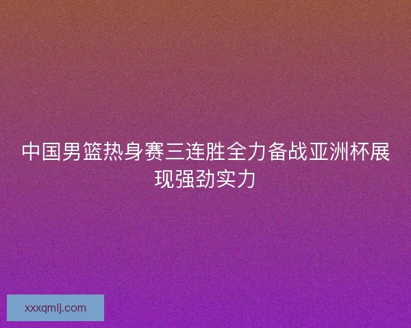 中国男篮热身赛三连胜全力备战亚洲杯展现强劲实力