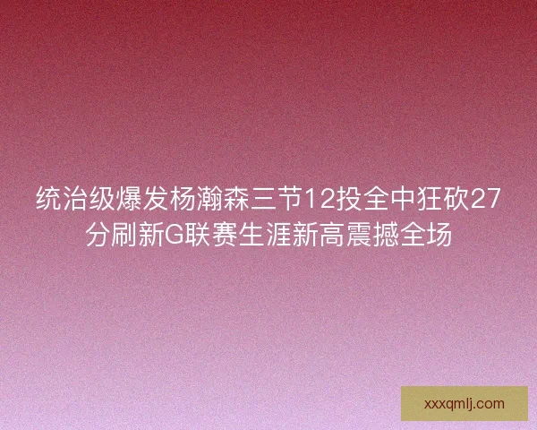 统治级爆发杨瀚森三节12投全中狂砍27分刷新G联赛生涯新高震撼全场