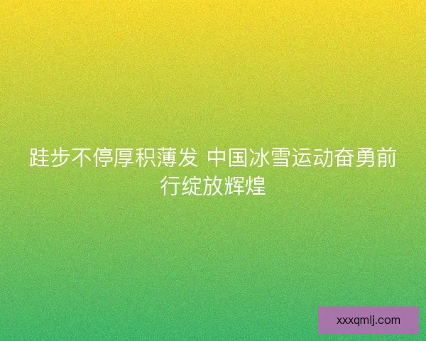 跬步不停厚积薄发 中国冰雪运动奋勇前行绽放辉煌