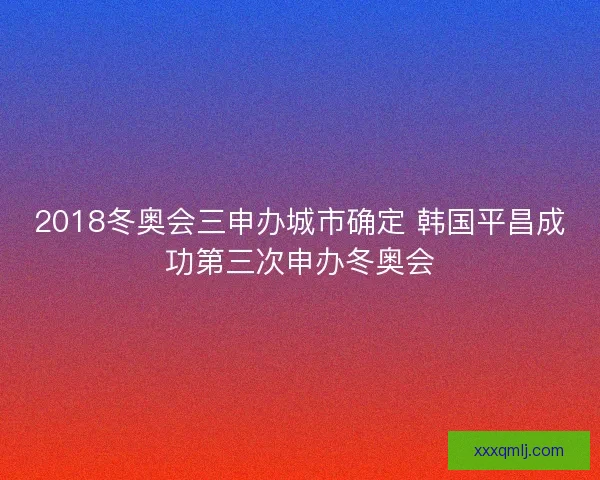 2018冬奥会三申办城市确定 韩国平昌成功第三次申办冬奥会