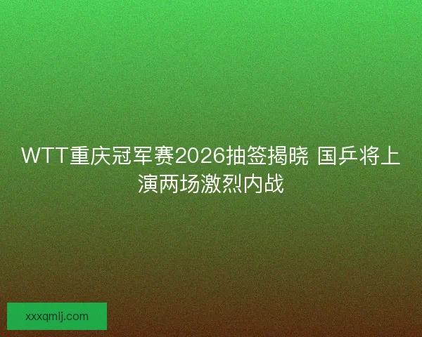 WTT重庆冠军赛2026抽签揭晓 国乒将上演两场激烈内战
