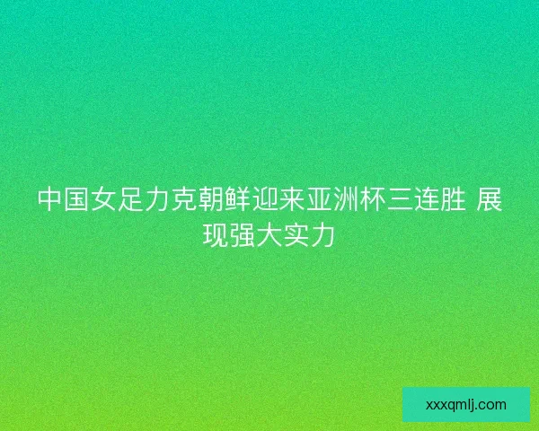 中国女足力克朝鲜迎来亚洲杯三连胜 展现强大实力 中国女足力克朝鲜迎来亚洲杯三连胜 展现强大实力