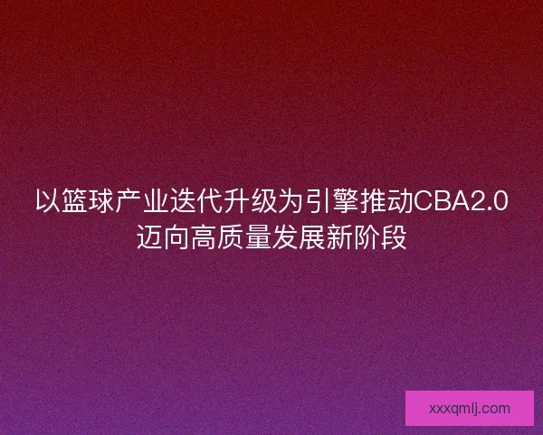 以篮球产业迭代升级为引擎推动CBA2.0迈向高质量发展新阶段 以篮球产业迭代升级为引擎推动CBA2.0迈向高质量发展新阶段