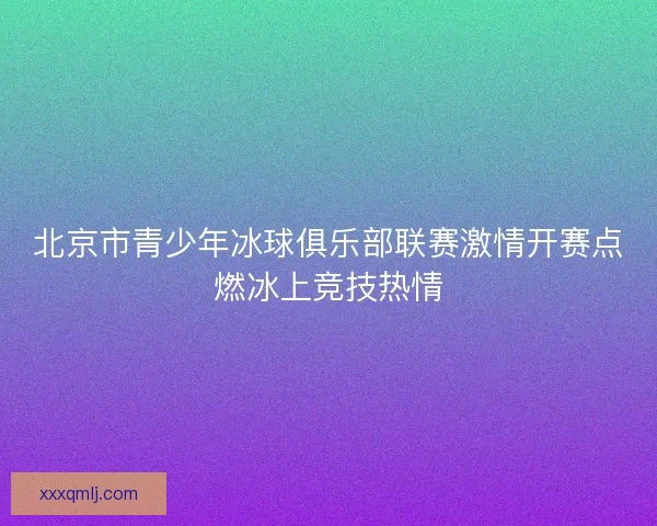 北京市青少年冰球俱乐部联赛激情开赛点燃冰上竞技热情