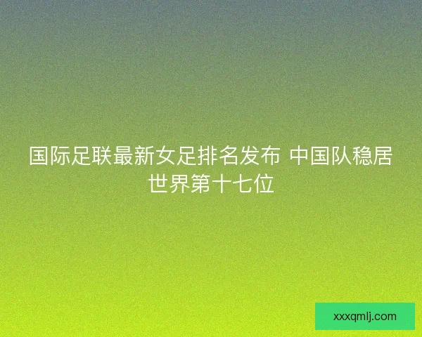 国际足联最新女足排名发布 中国队稳居世界第十七位 国际足联最新女足排名发布 中国队稳居世界第十七位