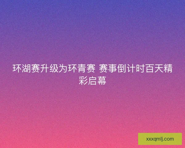 环湖赛升级为环青赛 赛事倒计时百天精彩启幕