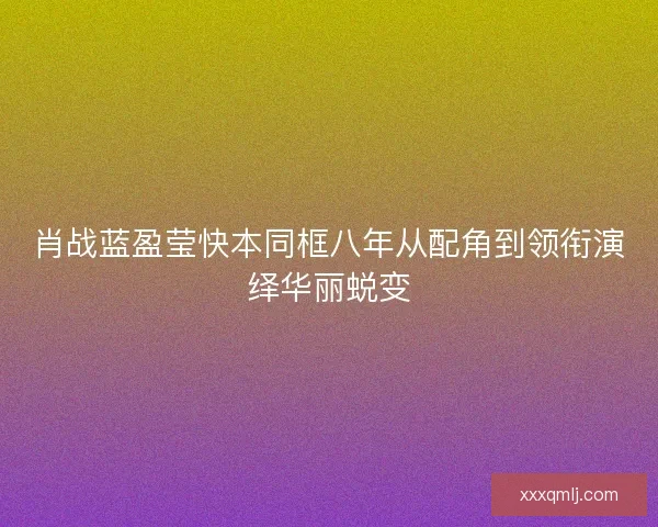 肖战蓝盈莹快本同框八年从配角到领衔演绎华丽蜕变