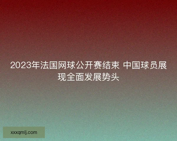 2023年法国网球公开赛结束 中国球员展现全面发展势头