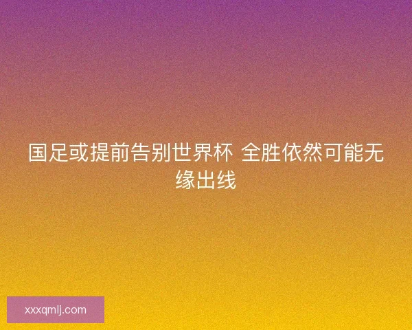 国足或提前告别世界杯 全胜依然可能无缘出线