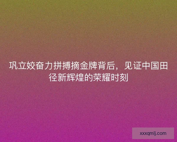巩立姣奋力拼搏摘金牌背后，见证中国田径新辉煌的荣耀时刻