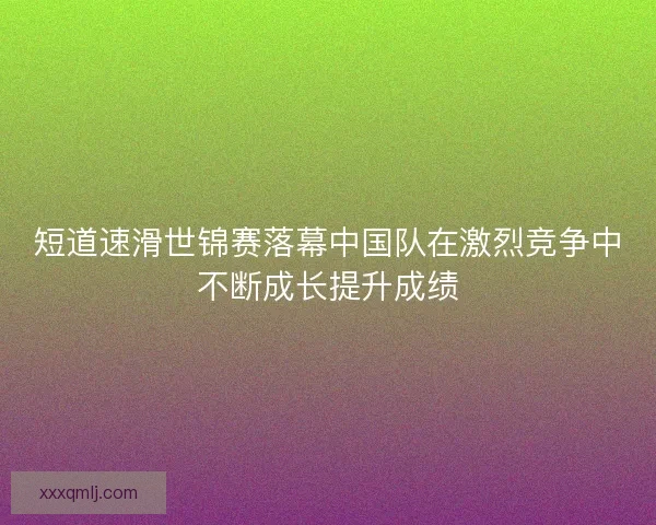 短道速滑世锦赛落幕中国队在激烈竞争中不断成长提升成绩