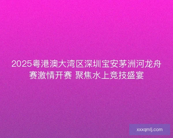 2025粤港澳大湾区深圳宝安茅洲河龙舟赛激情开赛 聚焦水上竞技盛宴 2025粤港澳大湾区深圳宝安茅洲河龙舟赛激情开赛 聚焦水上竞技盛宴