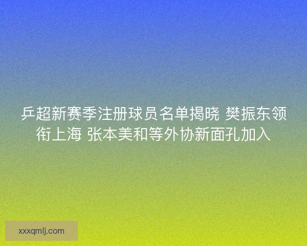 乒超新赛季注册球员名单揭晓 樊振东领衔上海 张本美和等外协新面孔加入