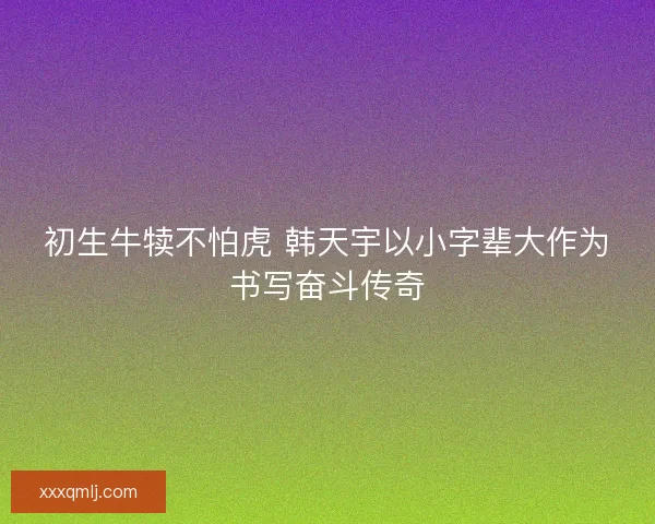 初生牛犊不怕虎 韩天宇以小字辈大作为书写奋斗传奇 初生牛犊不怕虎 韩天宇以小字辈大作为书写奋斗传奇
