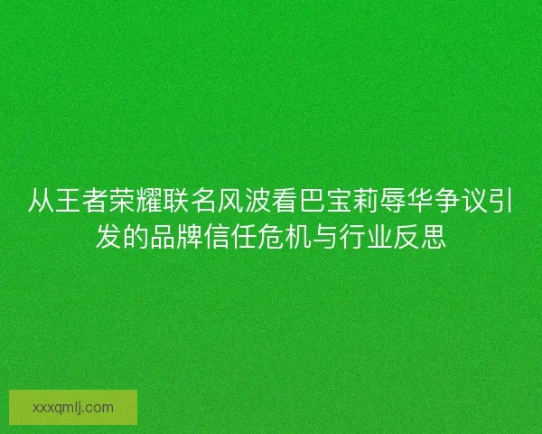 从王者荣耀联名风波看巴宝莉辱华争议引发的品牌信任危机与行业反思 从王者荣耀联名风波看巴宝莉辱华争议引发的品牌信任危机与行业反思