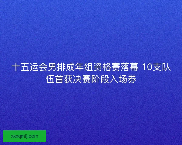 十五运会男排成年组资格赛落幕 10支队伍首获决赛阶段入场券 十五运会男排成年组资格赛落幕 10支队伍首获决赛阶段入场券