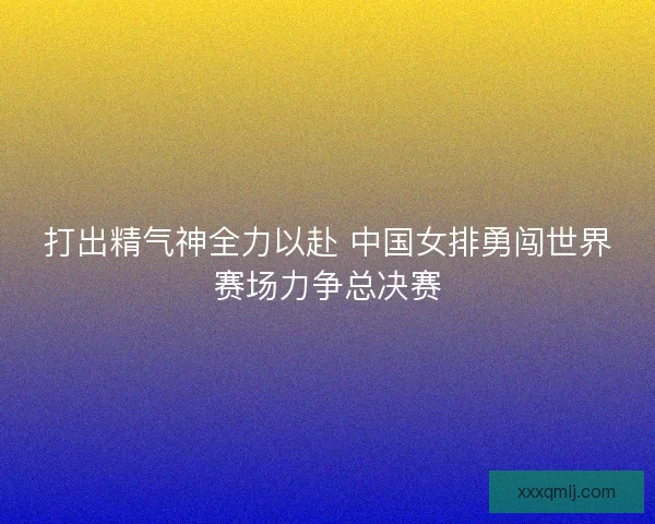 打出精气神全力以赴 中国女排勇闯世界赛场力争总决赛 打出精气神全力以赴 中国女排勇闯世界赛场力争总决赛
