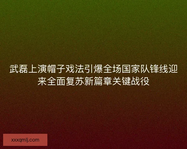 武磊上演帽子戏法引爆全场国家队锋线迎来全面复苏新篇章关键战役 武磊上演帽子戏法引爆全场国家队锋线迎来全面复苏新篇章关键战役