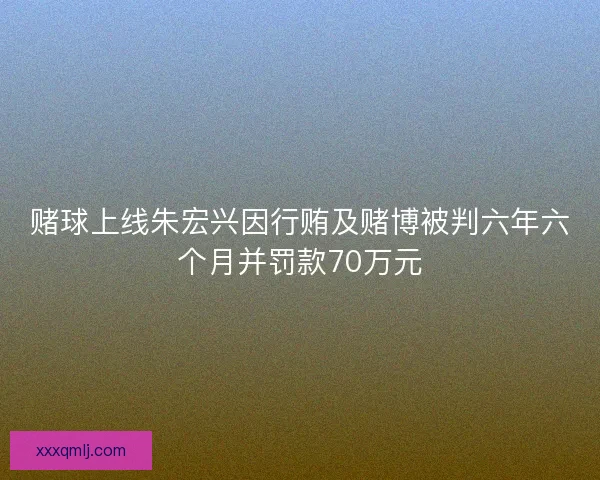 赌球上线朱宏兴因行贿及赌博被判六年六个月并罚款70万元 赌球上线朱宏兴因行贿及赌博被判六年六个月并罚款70万元