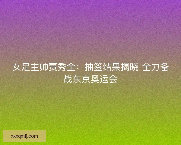 女足主帅贾秀全：抽签结果揭晓 全力备战东京奥运会