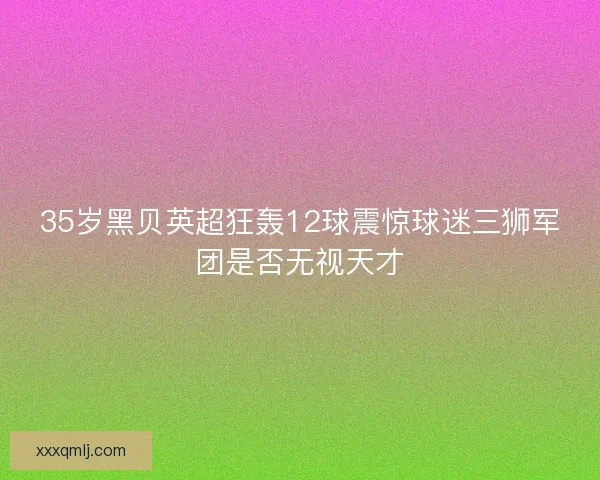 35岁黑贝英超狂轰12球震惊球迷三狮军团是否无视天才