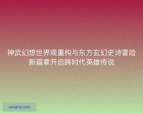 神武幻想世界观重构与东方玄幻史诗冒险新篇章开启跨时代英雄传说