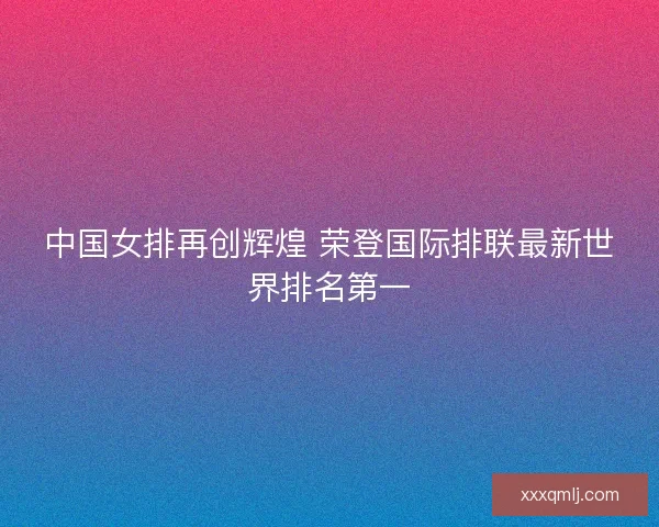 中国女排再创辉煌 荣登国际排联最新世界排名第一 中国女排再创辉煌 荣登国际排联最新世界排名第一
