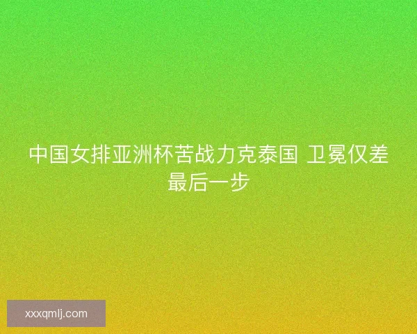 中国女排亚洲杯苦战力克泰国 卫冕仅差最后一步 中国女排亚洲杯苦战力克泰国 卫冕仅差最后一步