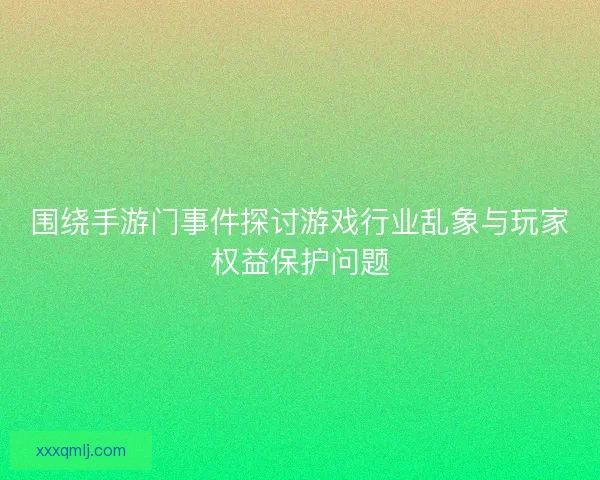 围绕手游门事件探讨游戏行业乱象与玩家权益保护问题